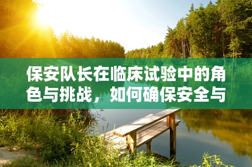 保安队长在临床试验中的角色与挑战，如何确保安全与合规的平衡？