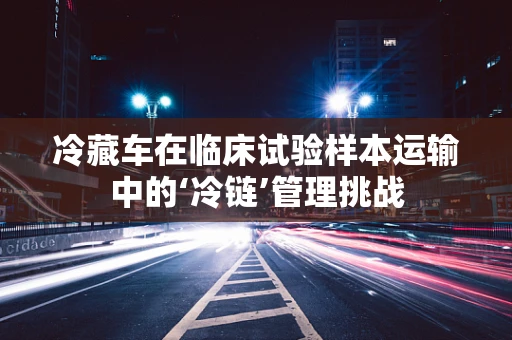 冷藏车在临床试验样本运输中的‘冷链’管理挑战