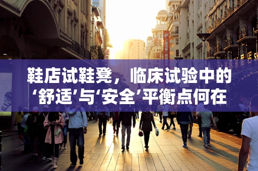 鞋店试鞋凳，临床试验中的‘舒适’与‘安全’平衡点何在？