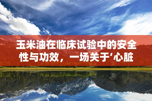 玉米油在临床试验中的安全性与功效，一场关于‘心脏健康’的探索