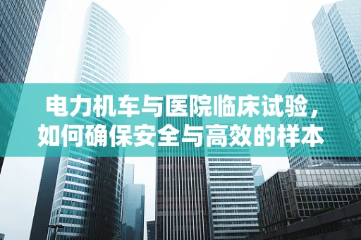 电力机车与医院临床试验，如何确保安全与高效的样本运输？