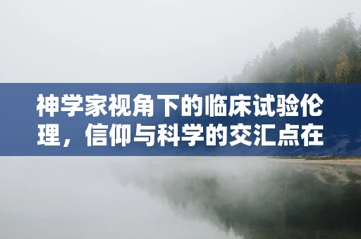 神学家视角下的临床试验伦理，信仰与科学的交汇点在哪里？