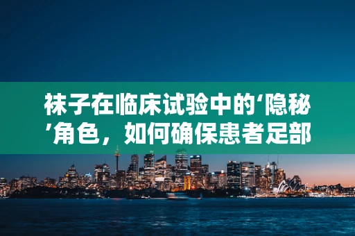 袜子在临床试验中的‘隐秘’角色，如何确保患者足部舒适与安全？