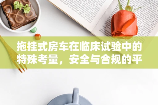 拖挂式房车在临床试验中的特殊考量，安全与合规的平衡艺术