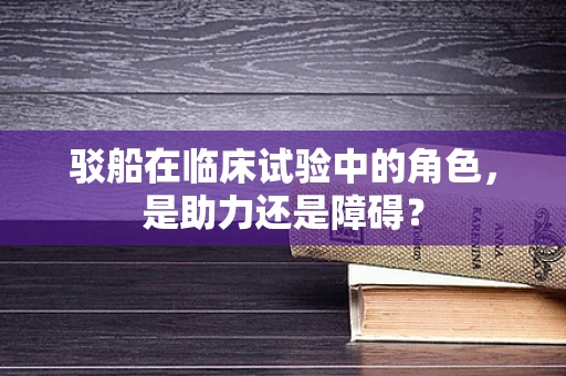 驳船在临床试验中的角色，是助力还是障碍？
