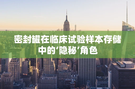 密封罐在临床试验样本存储中的‘隐秘’角色