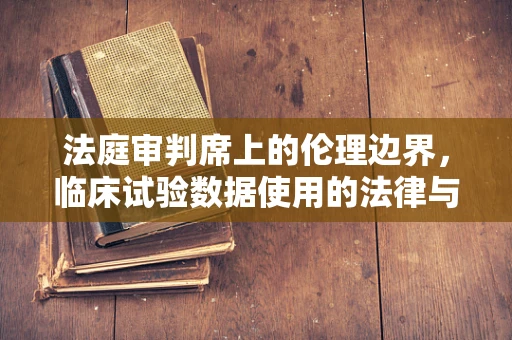 法庭审判席上的伦理边界，临床试验数据使用的法律与道德考量
