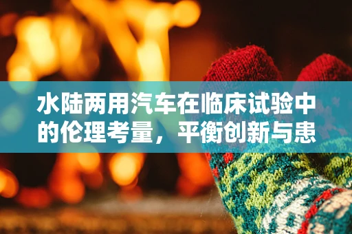 水陆两用汽车在临床试验中的伦理考量，平衡创新与患者安全