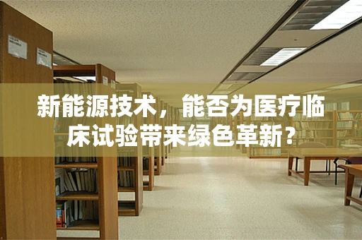 新能源技术，能否为医疗临床试验带来绿色革新？