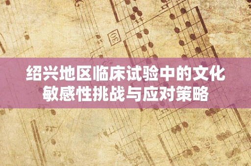 绍兴地区临床试验中的文化敏感性挑战与应对策略