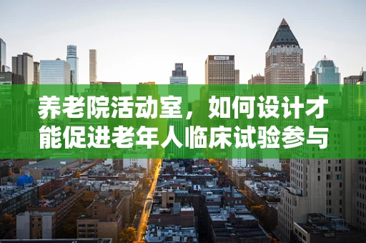 养老院活动室，如何设计才能促进老年人临床试验参与度？