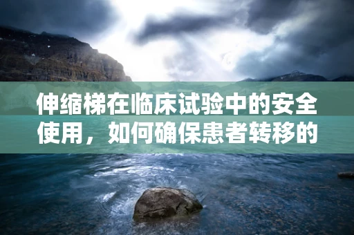 伸缩梯在临床试验中的安全使用，如何确保患者转移的万无一失？