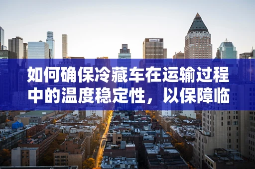如何确保冷藏车在运输过程中的温度稳定性，以保障临床试验样本的安全？