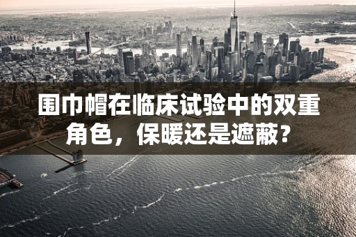 围巾帽在临床试验中的双重角色，保暖还是遮蔽？