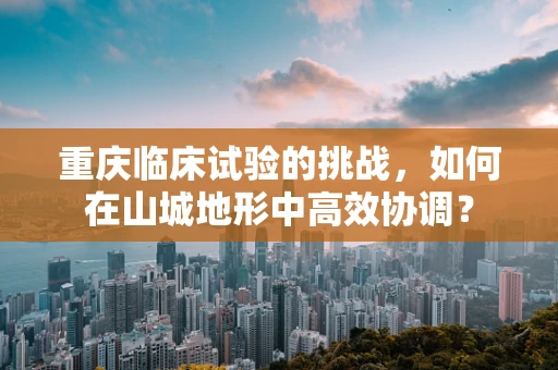 重庆临床试验的挑战，如何在山城地形中高效协调？