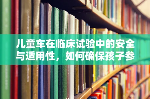 儿童车在临床试验中的安全与适用性，如何确保孩子参与的每一步都安心？