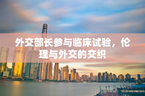 外交部长参与临床试验，伦理与外交的交织