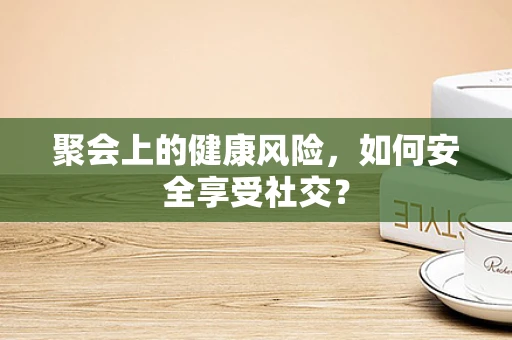 聚会上的健康风险，如何安全享受社交？