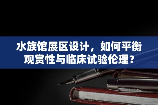 水族馆展区设计，如何平衡观赏性与临床试验伦理？