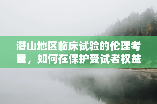 潜山地区临床试验的伦理考量，如何在保护受试者权益的同时促进地方医疗进步？