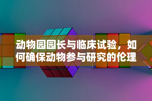 动物园园长与临床试验，如何确保动物参与研究的伦理与安全？