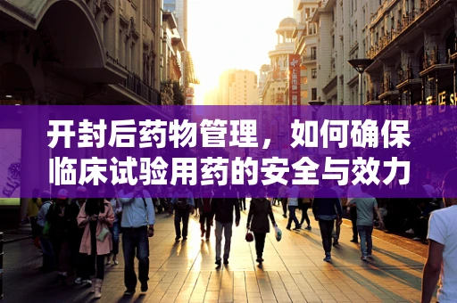 开封后药物管理，如何确保临床试验用药的安全与效力？