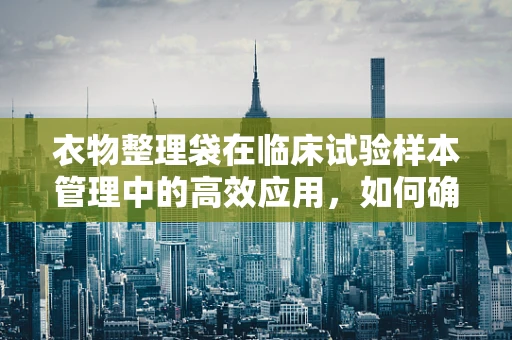 衣物整理袋在临床试验样本管理中的高效应用，如何确保样本的隐私与安全？