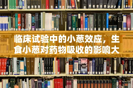 临床试验中的小葱效应，生食小葱对药物吸收的影响大吗？