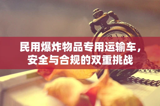 民用爆炸物品专用运输车，安全与合规的双重挑战