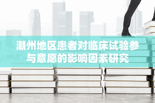 潮州地区患者对临床试验参与意愿的影响因素研究
