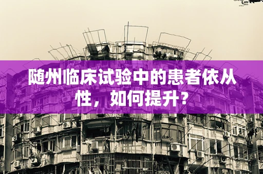 随州临床试验中的患者依从性，如何提升？