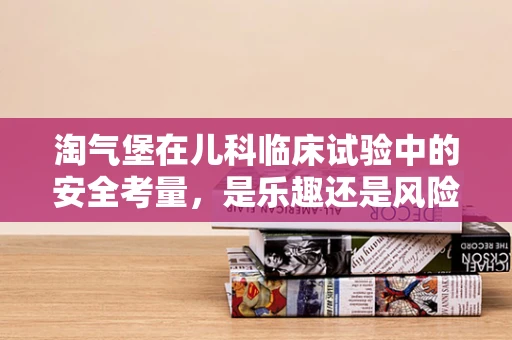 淘气堡在儿科临床试验中的安全考量，是乐趣还是风险？