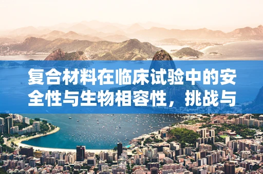 复合材料在临床试验中的安全性与生物相容性，挑战与机遇？