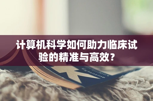 计算机科学如何助力临床试验的精准与高效？