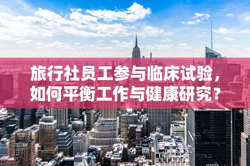 旅行社员工参与临床试验，如何平衡工作与健康研究？
