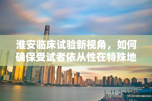淮安临床试验新视角，如何确保受试者依从性在特殊地域文化下的提升？