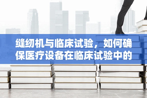 缝纫机与临床试验，如何确保医疗设备在临床试验中的精准与安全？