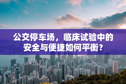 公交停车场，临床试验中的安全与便捷如何平衡？