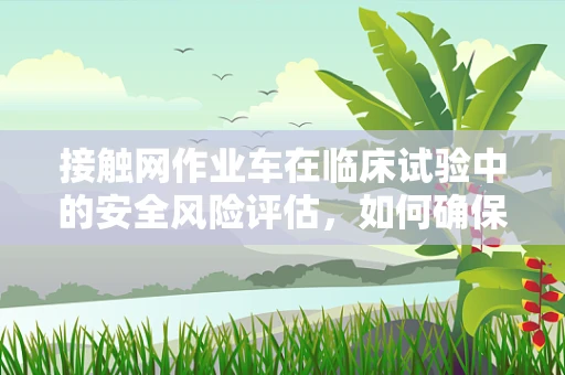 接触网作业车在临床试验中的安全风险评估，如何确保受试者的保护？