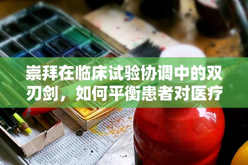 崇拜在临床试验协调中的双刃剑，如何平衡患者对医疗创新的敬仰与期望？