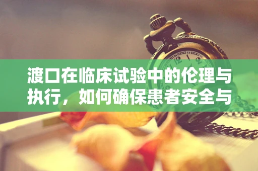 渡口在临床试验中的伦理与执行，如何确保患者安全与知情同意的桥梁稳固？
