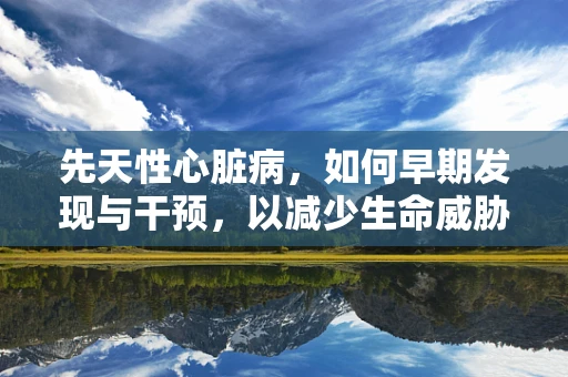 先天性心脏病，如何早期发现与干预，以减少生命威胁？