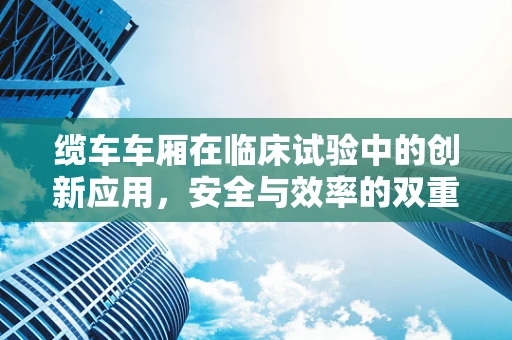 缆车车厢在临床试验中的创新应用，安全与效率的双重考量