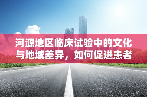 河源地区临床试验中的文化与地域差异，如何促进患者参与？