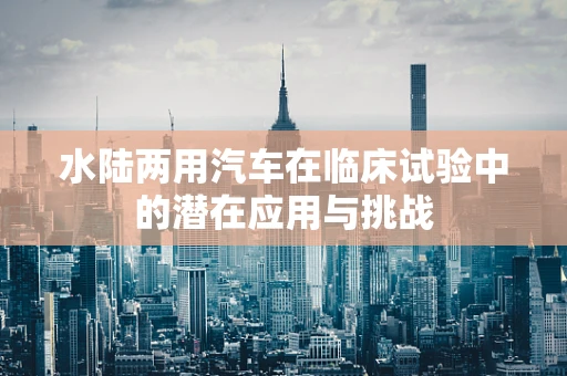 水陆两用汽车在临床试验中的潜在应用与挑战
