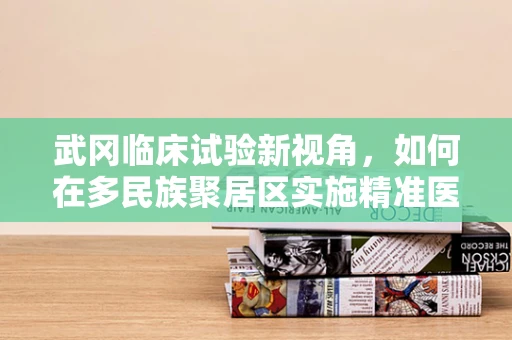 武冈临床试验新视角，如何在多民族聚居区实施精准医疗？