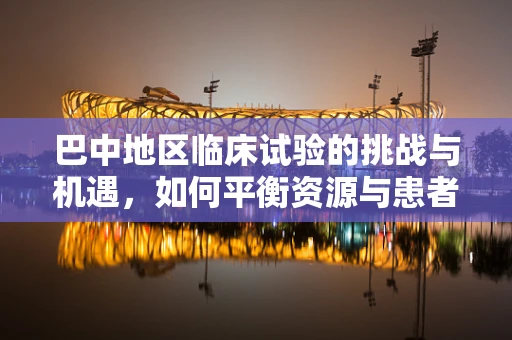 巴中地区临床试验的挑战与机遇，如何平衡资源与患者参与度？