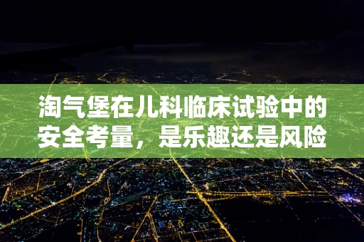 淘气堡在儿科临床试验中的安全考量，是乐趣还是风险？