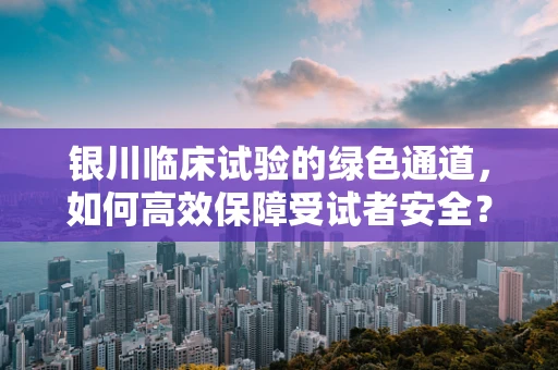 银川临床试验的绿色通道，如何高效保障受试者安全？