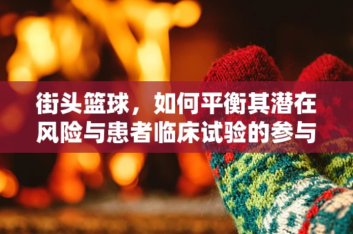 街头篮球，如何平衡其潜在风险与患者临床试验的参与？
